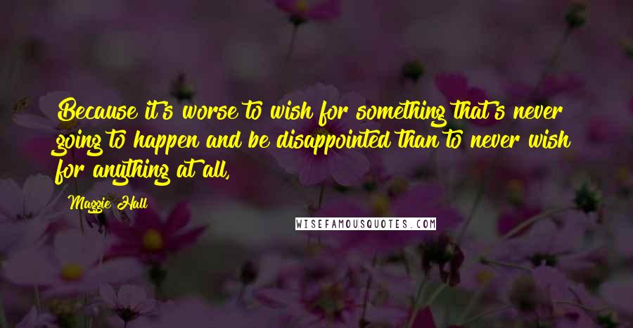 Maggie Hall Quotes: Because it's worse to wish for something that's never going to happen and be disappointed than to never wish for anything at all,