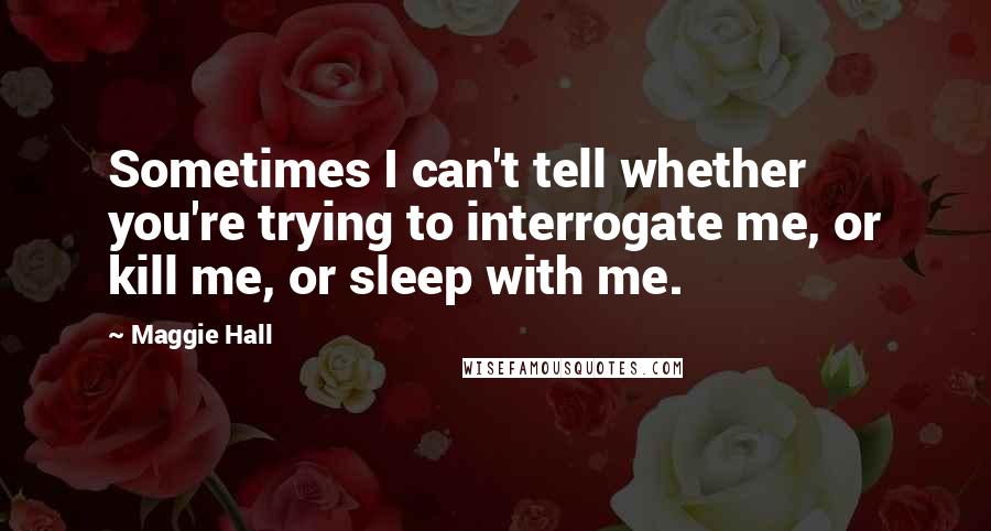 Maggie Hall Quotes: Sometimes I can't tell whether you're trying to interrogate me, or kill me, or sleep with me.