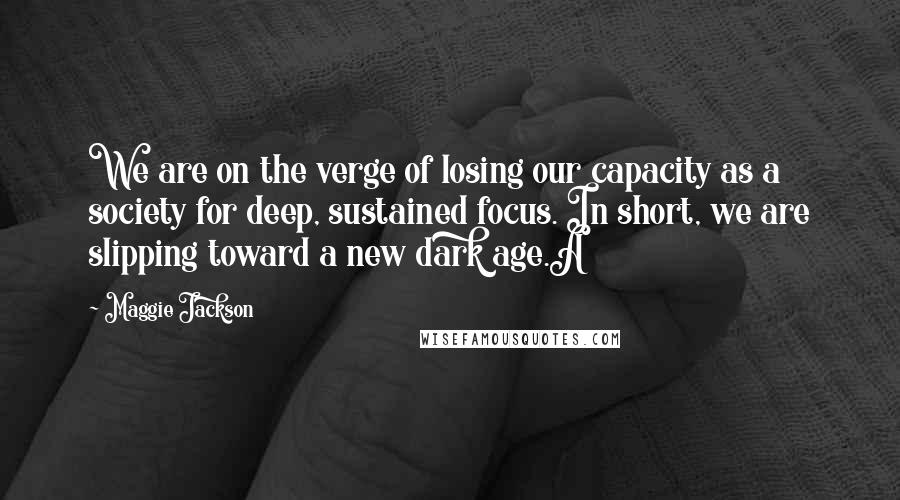 Maggie Jackson Quotes: We are on the verge of losing our capacity as a society for deep, sustained focus. In short, we are slipping toward a new dark age.A