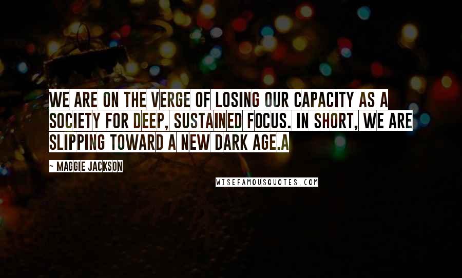 Maggie Jackson Quotes: We are on the verge of losing our capacity as a society for deep, sustained focus. In short, we are slipping toward a new dark age.A