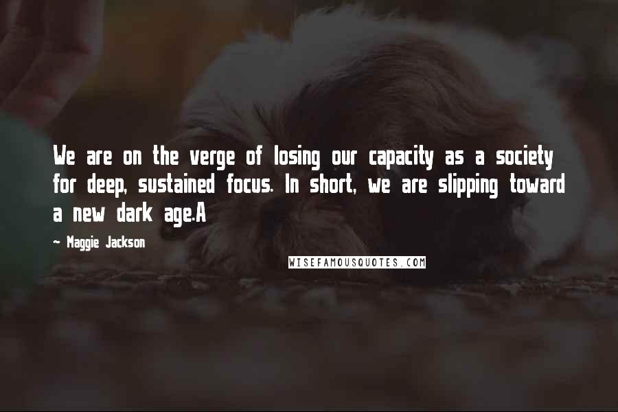 Maggie Jackson Quotes: We are on the verge of losing our capacity as a society for deep, sustained focus. In short, we are slipping toward a new dark age.A