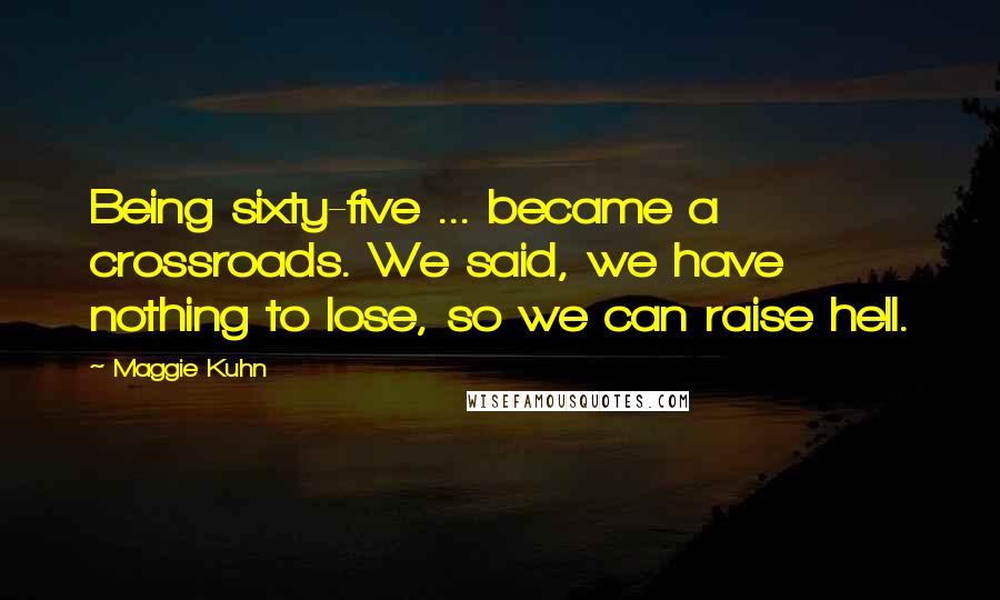 Maggie Kuhn Quotes: Being sixty-five ... became a crossroads. We said, we have nothing to lose, so we can raise hell.