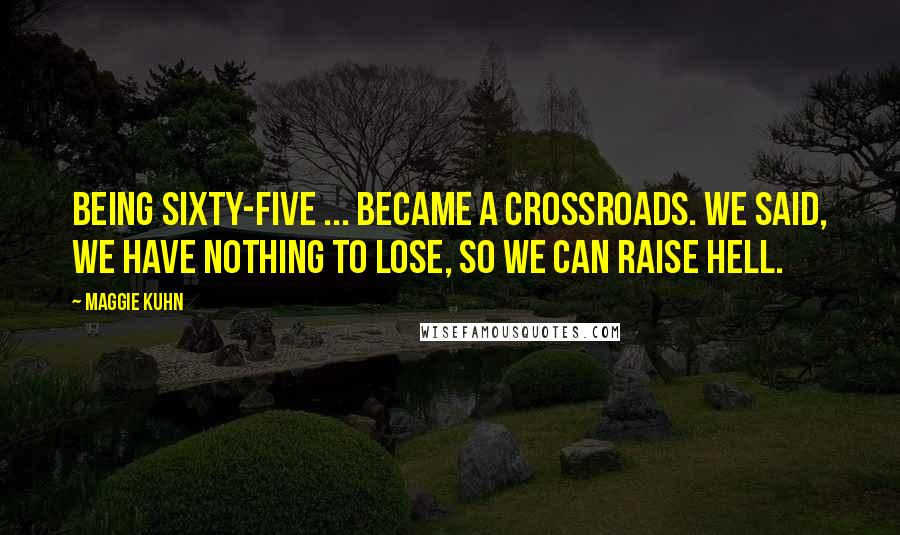 Maggie Kuhn Quotes: Being sixty-five ... became a crossroads. We said, we have nothing to lose, so we can raise hell.