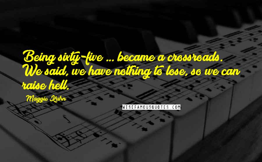 Maggie Kuhn Quotes: Being sixty-five ... became a crossroads. We said, we have nothing to lose, so we can raise hell.