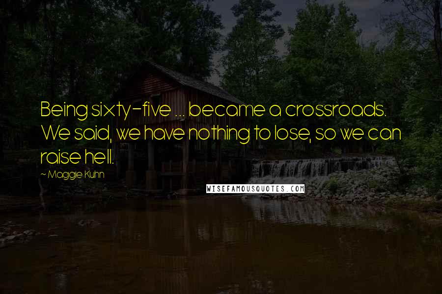 Maggie Kuhn Quotes: Being sixty-five ... became a crossroads. We said, we have nothing to lose, so we can raise hell.