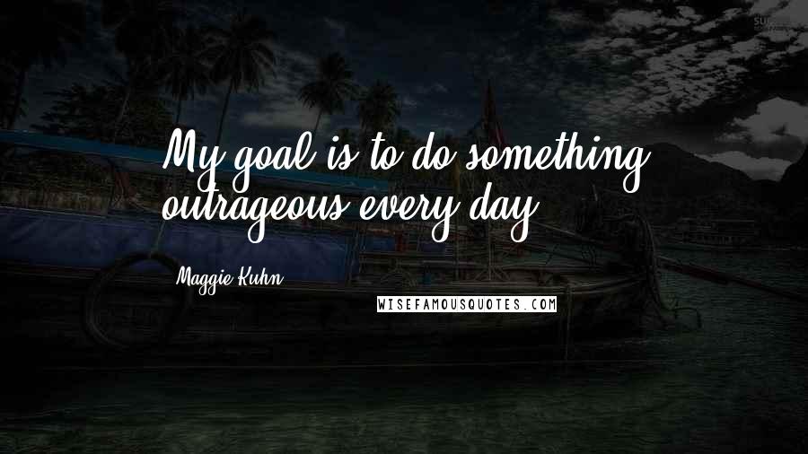 Maggie Kuhn Quotes: My goal is to do something outrageous every day.