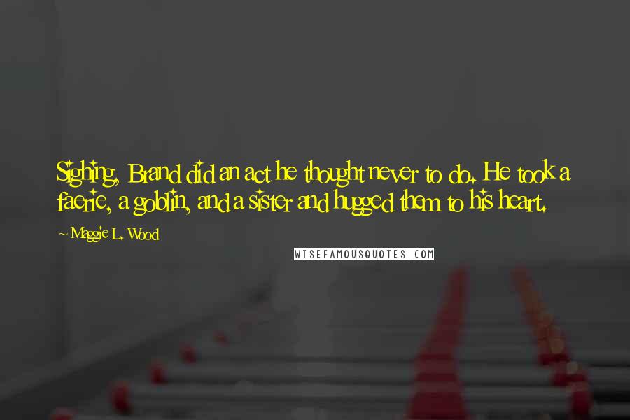 Maggie L. Wood Quotes: Sighing, Brand did an act he thought never to do. He took a faerie, a goblin, and a sister and hugged them to his heart.