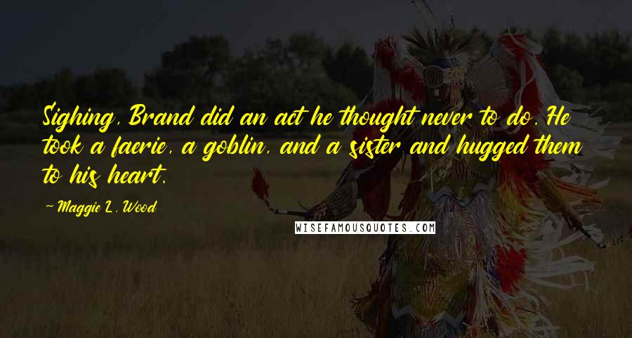 Maggie L. Wood Quotes: Sighing, Brand did an act he thought never to do. He took a faerie, a goblin, and a sister and hugged them to his heart.