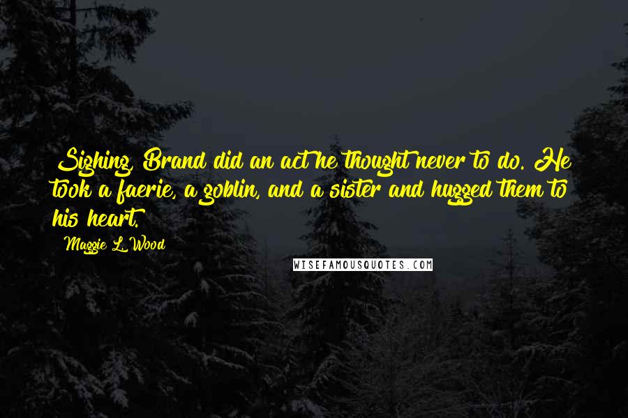 Maggie L. Wood Quotes: Sighing, Brand did an act he thought never to do. He took a faerie, a goblin, and a sister and hugged them to his heart.