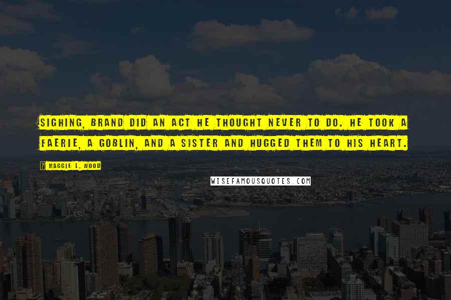 Maggie L. Wood Quotes: Sighing, Brand did an act he thought never to do. He took a faerie, a goblin, and a sister and hugged them to his heart.