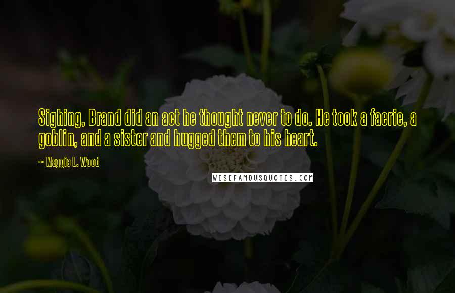 Maggie L. Wood Quotes: Sighing, Brand did an act he thought never to do. He took a faerie, a goblin, and a sister and hugged them to his heart.