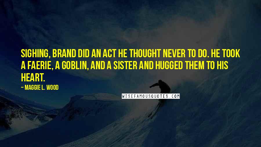 Maggie L. Wood Quotes: Sighing, Brand did an act he thought never to do. He took a faerie, a goblin, and a sister and hugged them to his heart.