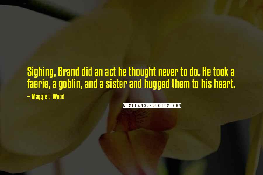 Maggie L. Wood Quotes: Sighing, Brand did an act he thought never to do. He took a faerie, a goblin, and a sister and hugged them to his heart.