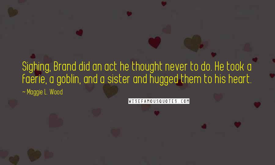 Maggie L. Wood Quotes: Sighing, Brand did an act he thought never to do. He took a faerie, a goblin, and a sister and hugged them to his heart.