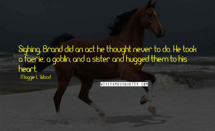 Maggie L. Wood Quotes: Sighing, Brand did an act he thought never to do. He took a faerie, a goblin, and a sister and hugged them to his heart.