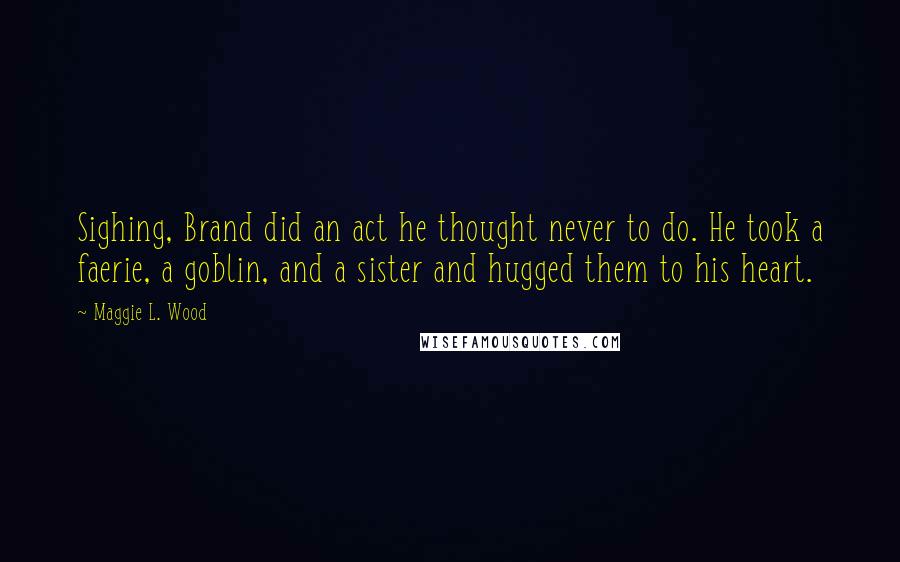 Maggie L. Wood Quotes: Sighing, Brand did an act he thought never to do. He took a faerie, a goblin, and a sister and hugged them to his heart.