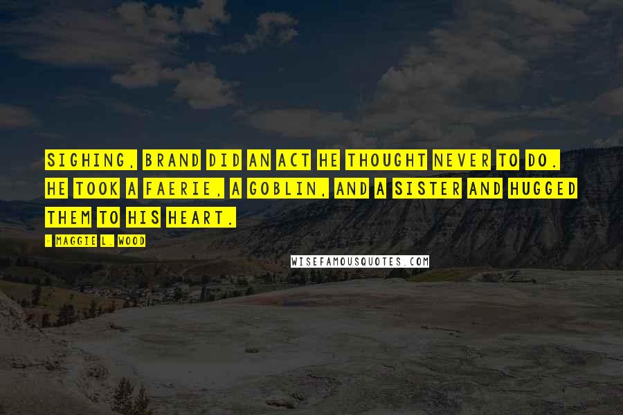 Maggie L. Wood Quotes: Sighing, Brand did an act he thought never to do. He took a faerie, a goblin, and a sister and hugged them to his heart.