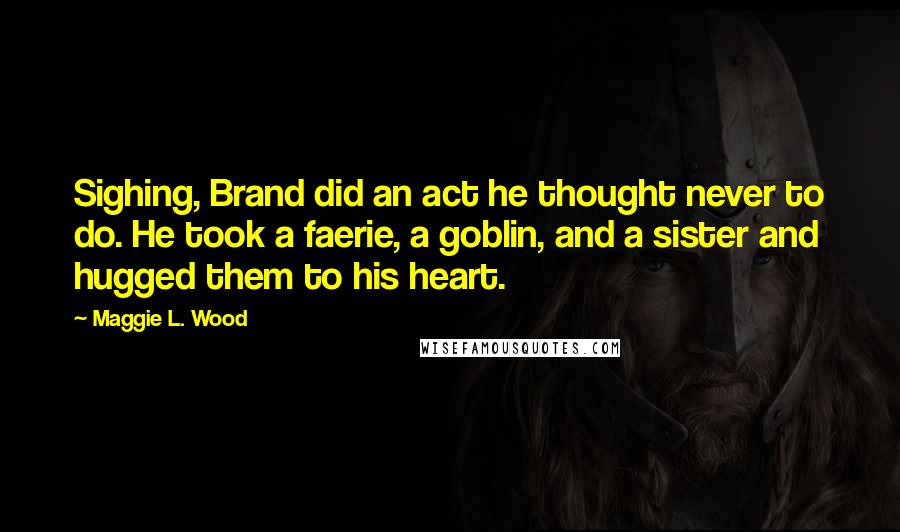 Maggie L. Wood Quotes: Sighing, Brand did an act he thought never to do. He took a faerie, a goblin, and a sister and hugged them to his heart.