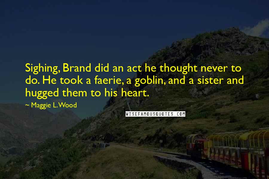 Maggie L. Wood Quotes: Sighing, Brand did an act he thought never to do. He took a faerie, a goblin, and a sister and hugged them to his heart.