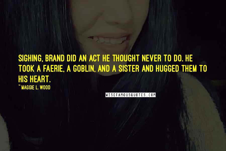Maggie L. Wood Quotes: Sighing, Brand did an act he thought never to do. He took a faerie, a goblin, and a sister and hugged them to his heart.