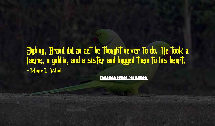 Maggie L. Wood Quotes: Sighing, Brand did an act he thought never to do. He took a faerie, a goblin, and a sister and hugged them to his heart.