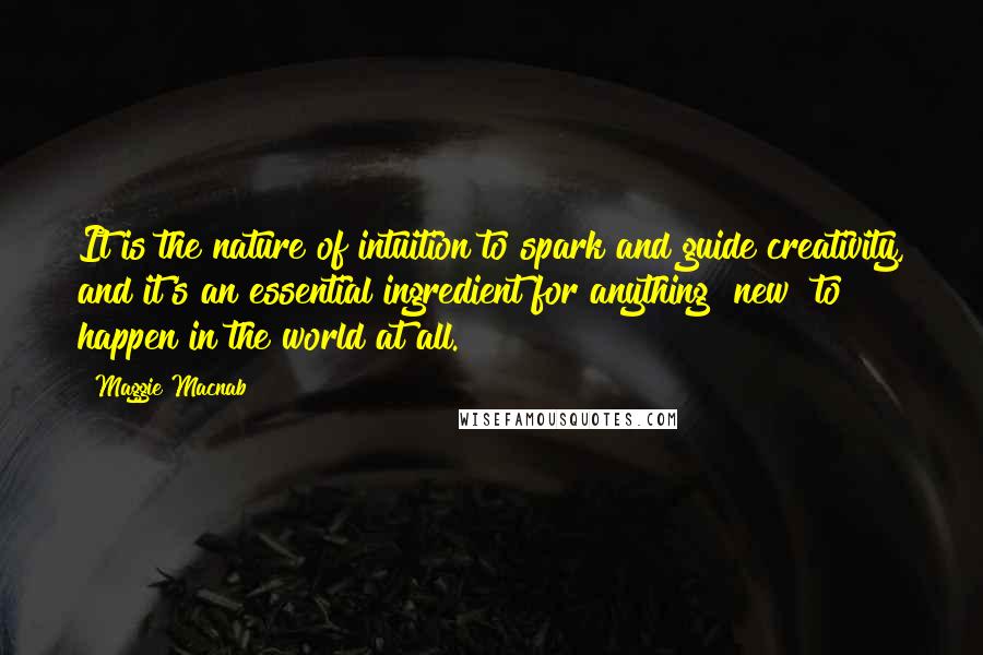 Maggie Macnab Quotes: It is the nature of intuition to spark and guide creativity, and it's an essential ingredient for anything "new" to happen in the world at all.