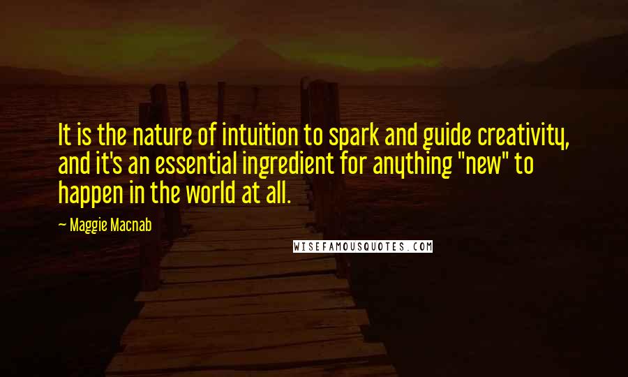 Maggie Macnab Quotes: It is the nature of intuition to spark and guide creativity, and it's an essential ingredient for anything "new" to happen in the world at all.