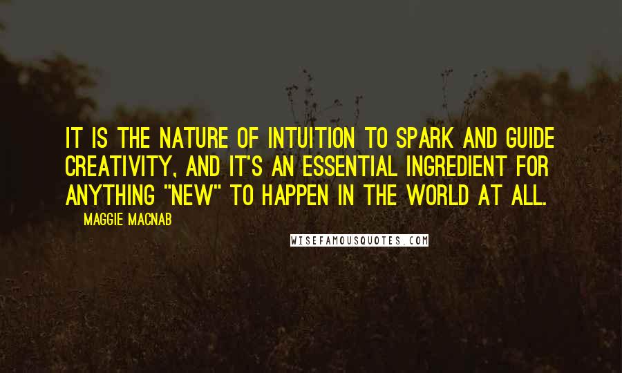 Maggie Macnab Quotes: It is the nature of intuition to spark and guide creativity, and it's an essential ingredient for anything "new" to happen in the world at all.