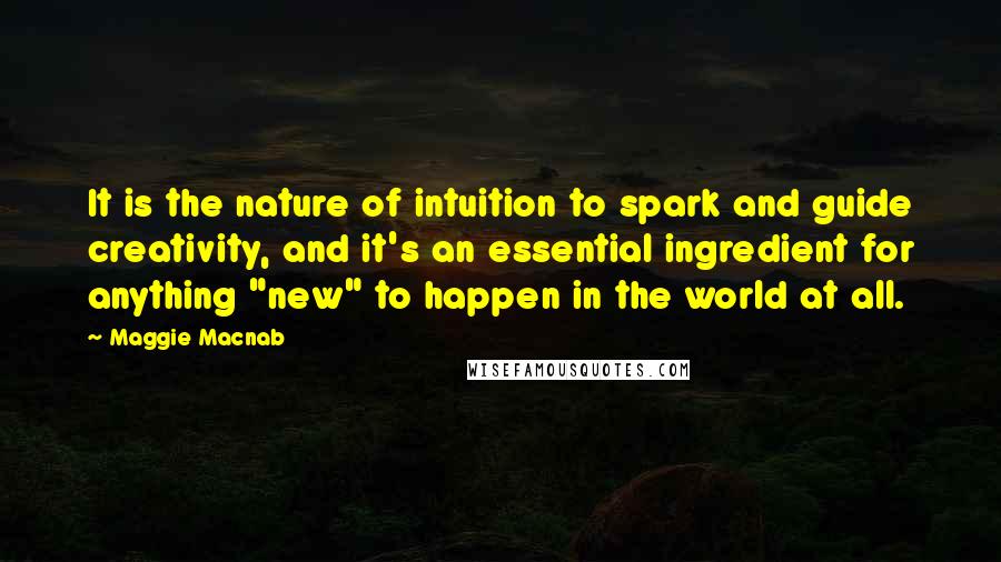 Maggie Macnab Quotes: It is the nature of intuition to spark and guide creativity, and it's an essential ingredient for anything "new" to happen in the world at all.