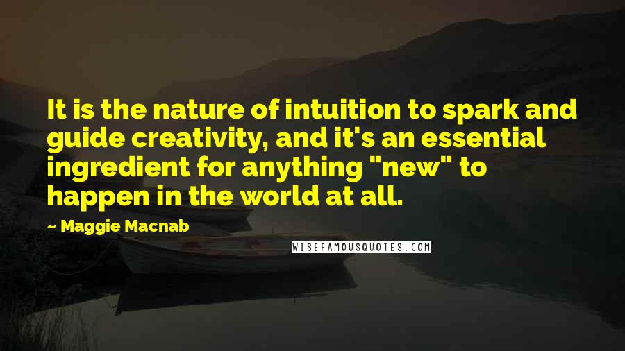 Maggie Macnab Quotes: It is the nature of intuition to spark and guide creativity, and it's an essential ingredient for anything "new" to happen in the world at all.