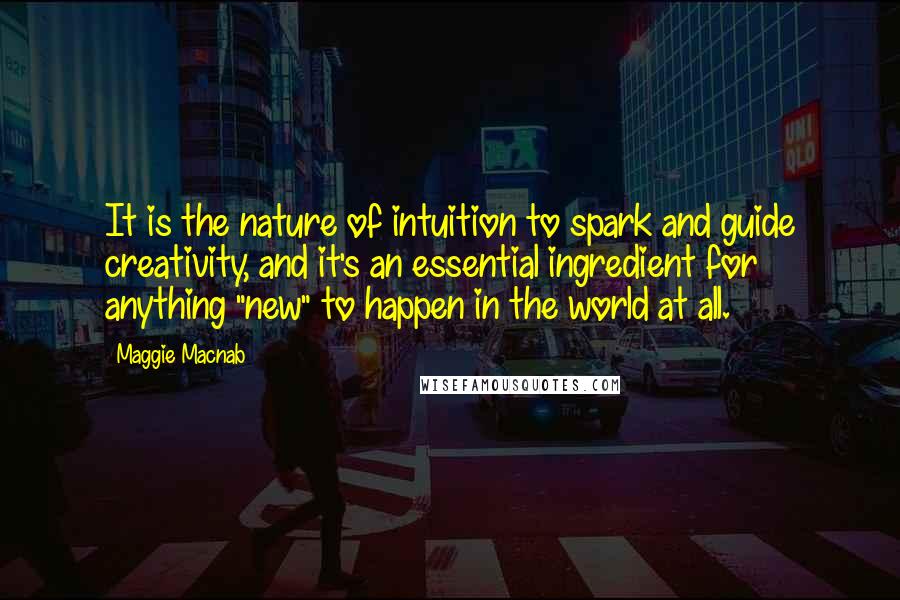 Maggie Macnab Quotes: It is the nature of intuition to spark and guide creativity, and it's an essential ingredient for anything "new" to happen in the world at all.