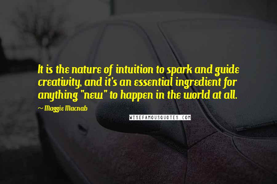 Maggie Macnab Quotes: It is the nature of intuition to spark and guide creativity, and it's an essential ingredient for anything "new" to happen in the world at all.