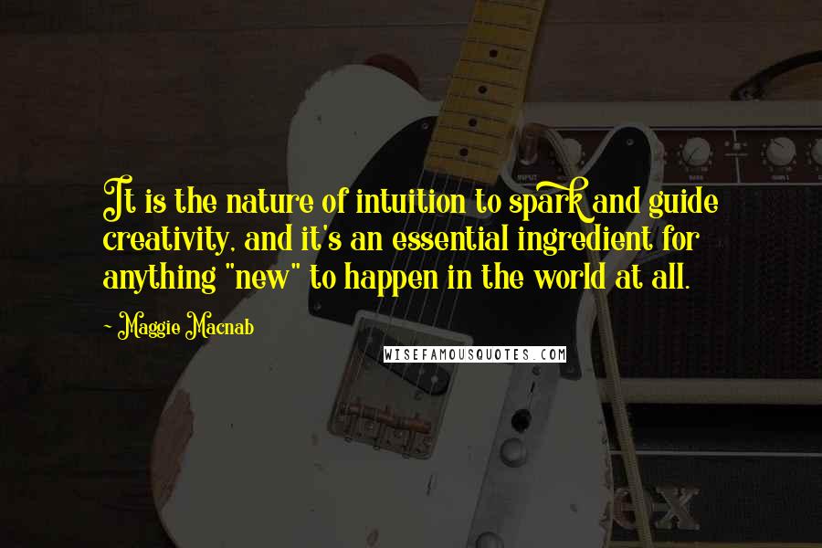 Maggie Macnab Quotes: It is the nature of intuition to spark and guide creativity, and it's an essential ingredient for anything "new" to happen in the world at all.