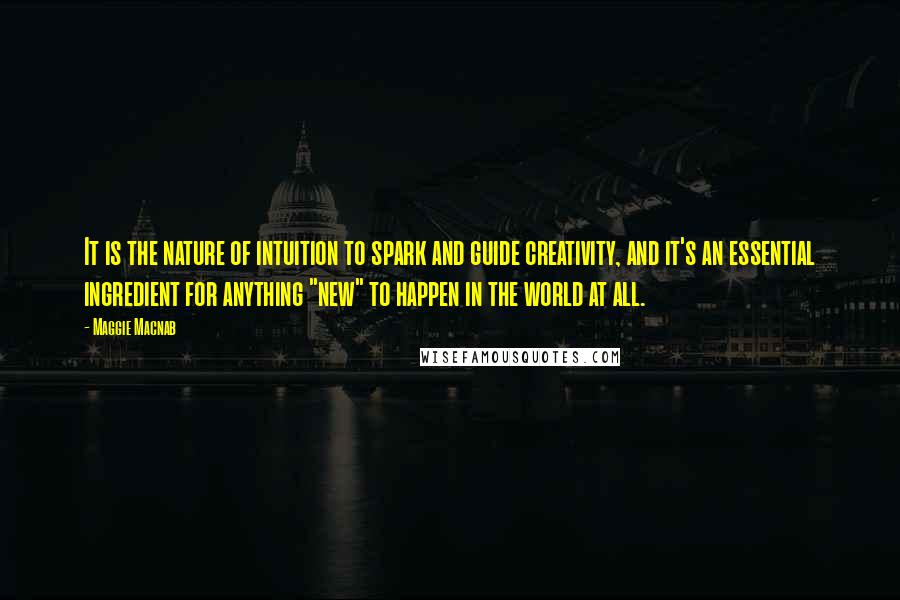 Maggie Macnab Quotes: It is the nature of intuition to spark and guide creativity, and it's an essential ingredient for anything "new" to happen in the world at all.