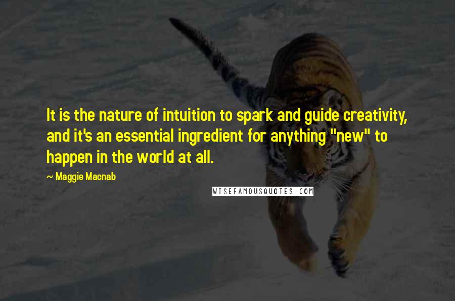 Maggie Macnab Quotes: It is the nature of intuition to spark and guide creativity, and it's an essential ingredient for anything "new" to happen in the world at all.