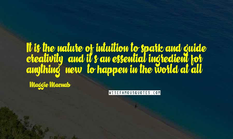 Maggie Macnab Quotes: It is the nature of intuition to spark and guide creativity, and it's an essential ingredient for anything "new" to happen in the world at all.