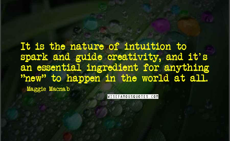 Maggie Macnab Quotes: It is the nature of intuition to spark and guide creativity, and it's an essential ingredient for anything "new" to happen in the world at all.