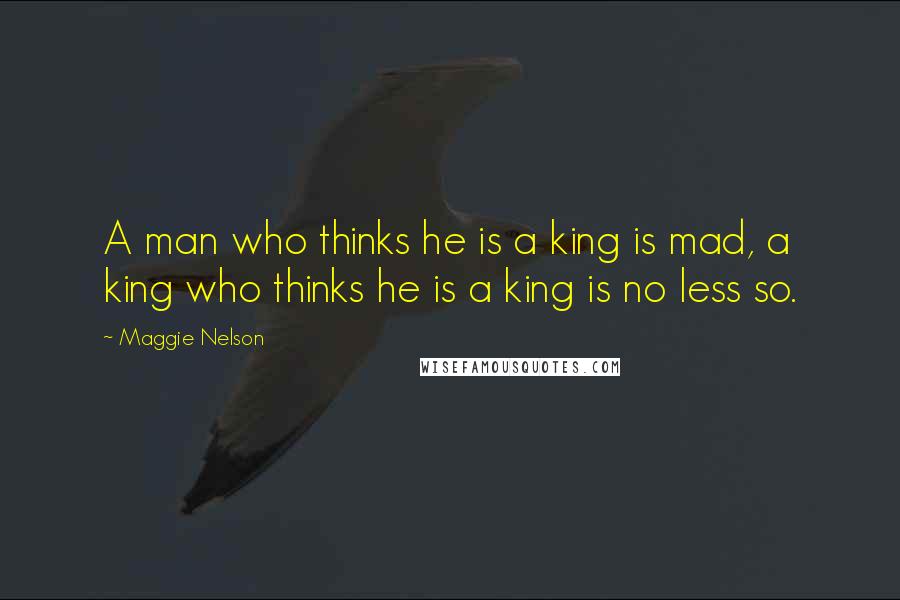 Maggie Nelson Quotes: A man who thinks he is a king is mad, a king who thinks he is a king is no less so.