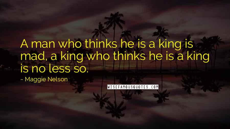 Maggie Nelson Quotes: A man who thinks he is a king is mad, a king who thinks he is a king is no less so.