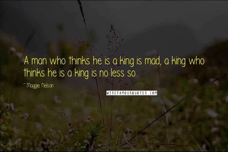 Maggie Nelson Quotes: A man who thinks he is a king is mad, a king who thinks he is a king is no less so.