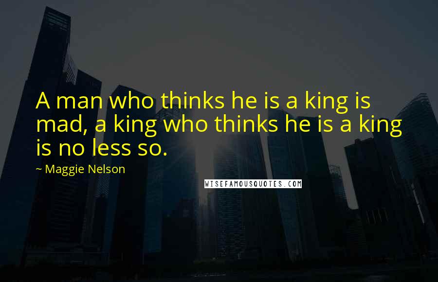 Maggie Nelson Quotes: A man who thinks he is a king is mad, a king who thinks he is a king is no less so.