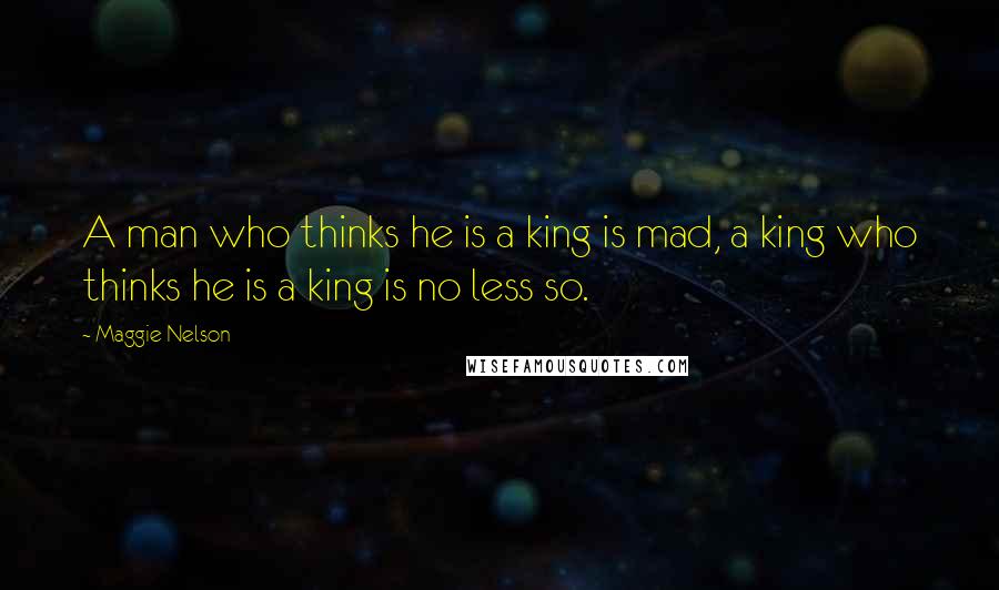 Maggie Nelson Quotes: A man who thinks he is a king is mad, a king who thinks he is a king is no less so.