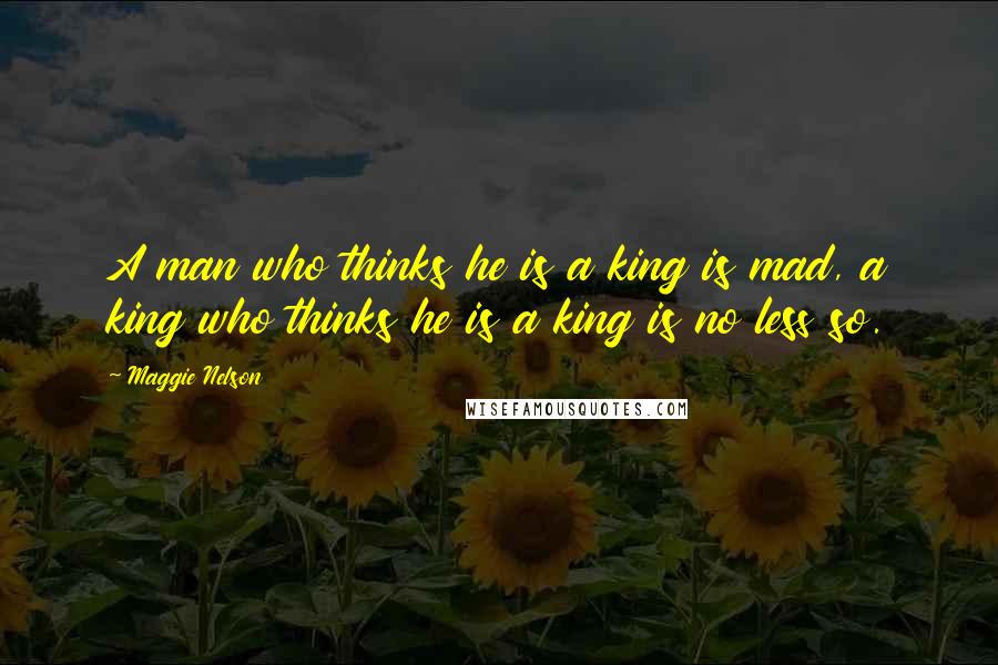 Maggie Nelson Quotes: A man who thinks he is a king is mad, a king who thinks he is a king is no less so.