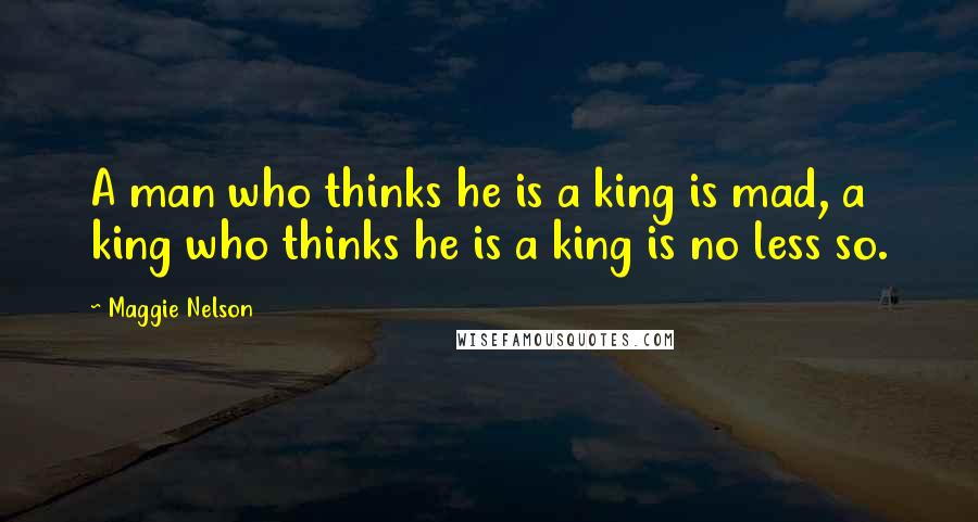 Maggie Nelson Quotes: A man who thinks he is a king is mad, a king who thinks he is a king is no less so.