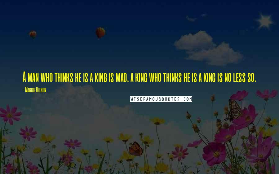 Maggie Nelson Quotes: A man who thinks he is a king is mad, a king who thinks he is a king is no less so.