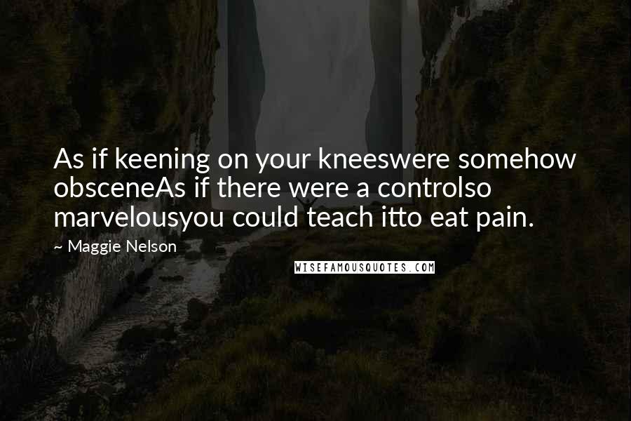 Maggie Nelson Quotes: As if keening on your kneeswere somehow obsceneAs if there were a controlso marvelousyou could teach itto eat pain.