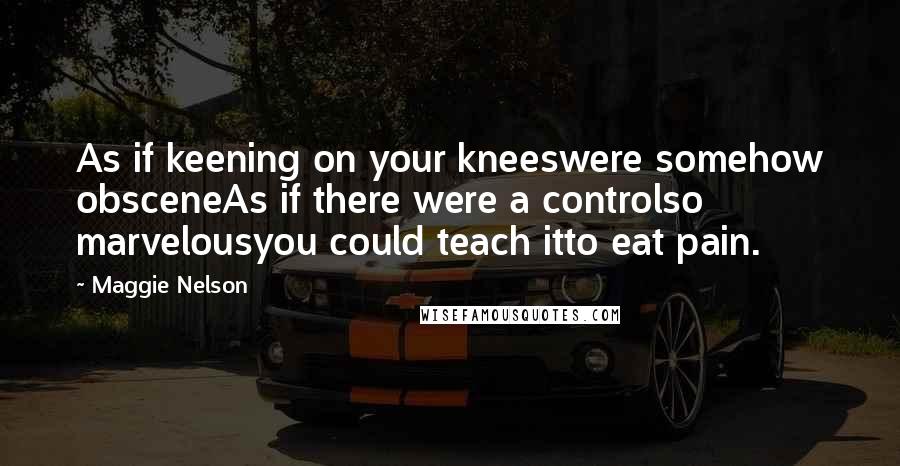 Maggie Nelson Quotes: As if keening on your kneeswere somehow obsceneAs if there were a controlso marvelousyou could teach itto eat pain.