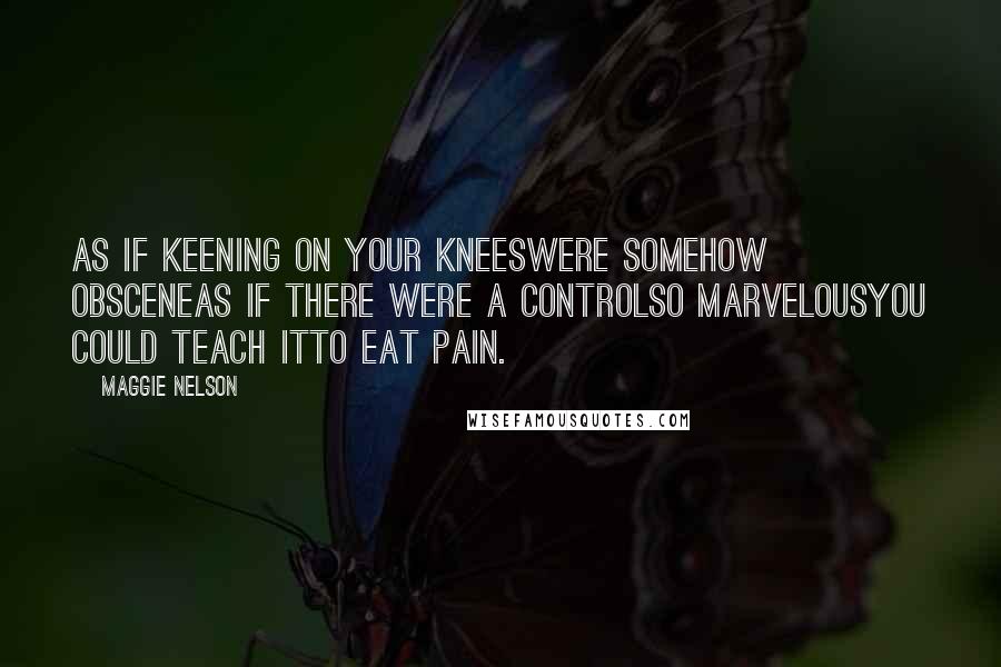 Maggie Nelson Quotes: As if keening on your kneeswere somehow obsceneAs if there were a controlso marvelousyou could teach itto eat pain.