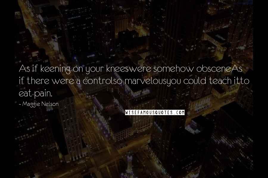 Maggie Nelson Quotes: As if keening on your kneeswere somehow obsceneAs if there were a controlso marvelousyou could teach itto eat pain.