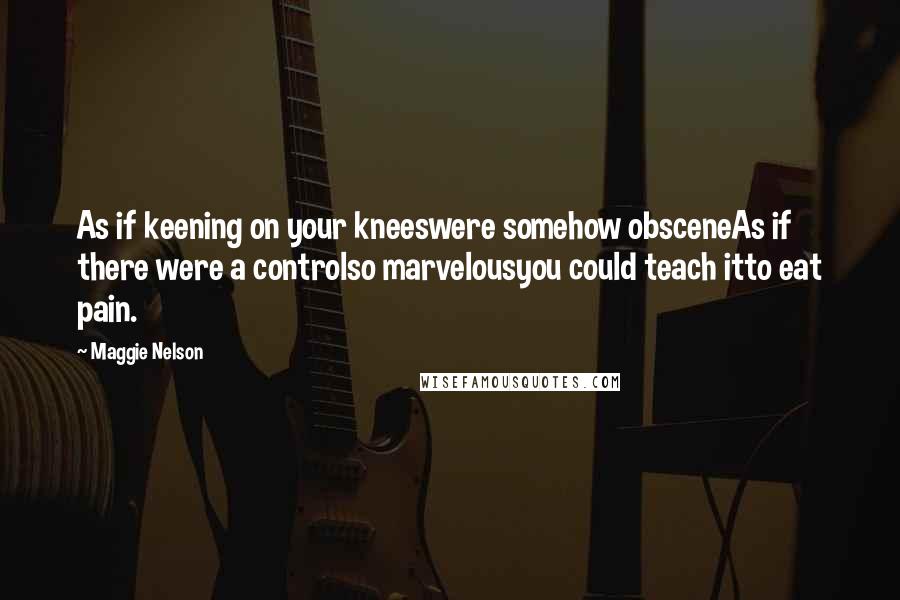 Maggie Nelson Quotes: As if keening on your kneeswere somehow obsceneAs if there were a controlso marvelousyou could teach itto eat pain.